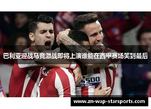 巴利亚迎战马竞激战即将上演谁能在西甲赛场笑到最后